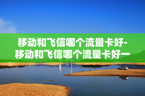 移动和飞信哪个流量卡好-移动和飞信哪个流量卡好一点