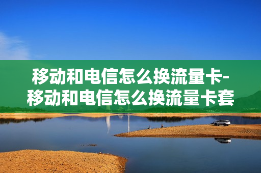 移动和电信怎么换流量卡-移动和电信怎么换流量卡套餐