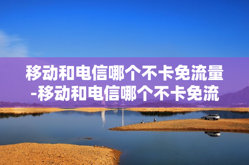移动和电信哪个不卡免流量-移动和电信哪个不卡免流量的