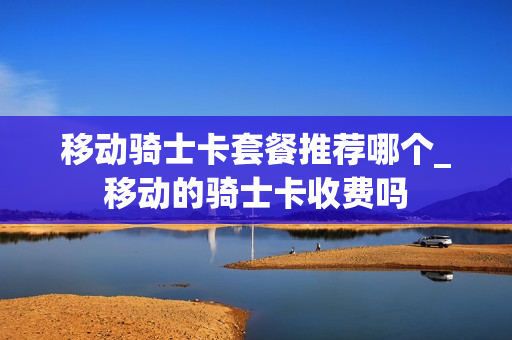 移动骑士卡套餐推荐哪个_移动的骑士卡收费吗