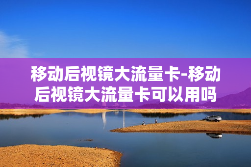 移动后视镜大流量卡-移动后视镜大流量卡可以用吗