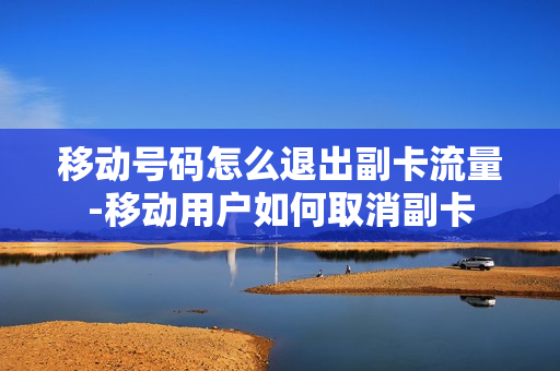 移动号码怎么退出副卡流量-移动用户如何取消副卡