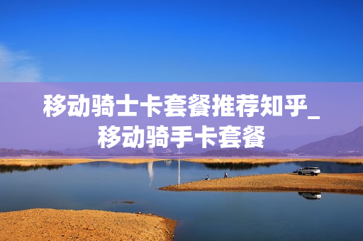 移动骑士卡套餐推荐知乎_移动骑手卡套餐
