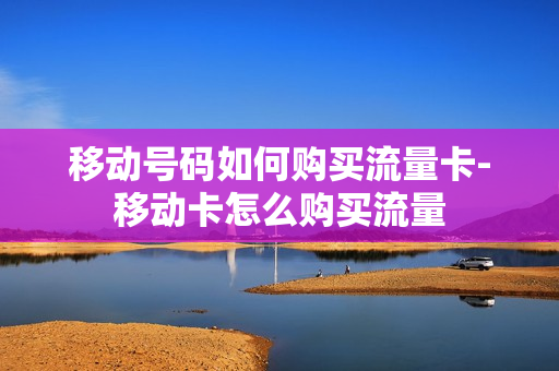 移动号码如何购买流量卡-移动卡怎么购买流量