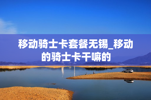 移动骑士卡套餐无锡_移动的骑士卡干嘛的
