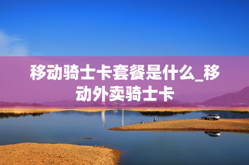 移动骑士卡套餐是什么_移动外卖骑士卡