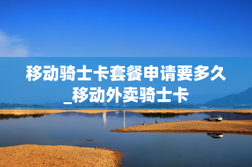 移动骑士卡套餐申请要多久_移动外卖骑士卡