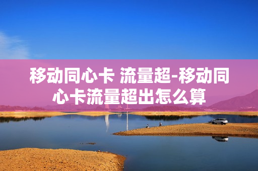 移动同心卡 流量超-移动同心卡流量超出怎么算