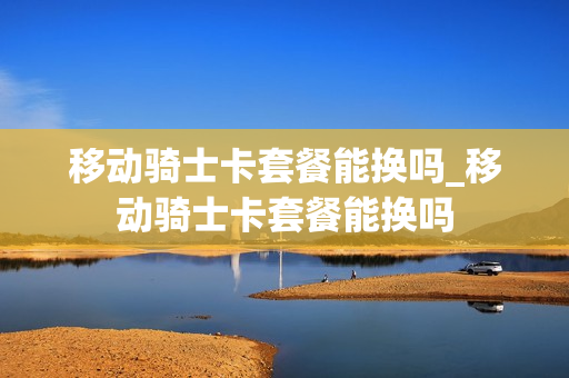 移动骑士卡套餐能换吗_移动骑士卡套餐能换吗