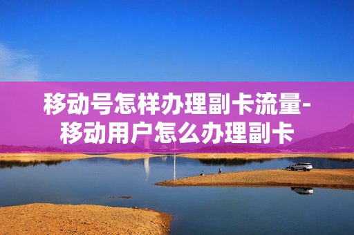 移动号怎样办理副卡流量-移动用户怎么办理副卡