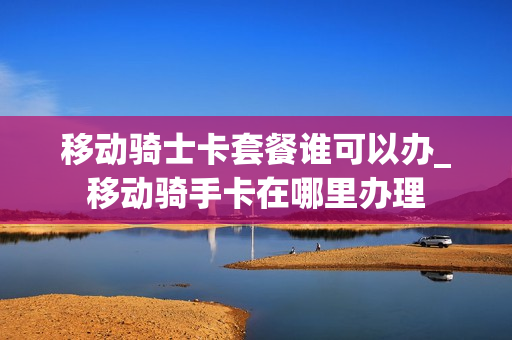 移动骑士卡套餐谁可以办_移动骑手卡在哪里办理