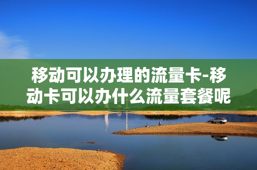 移动可以办理的流量卡-移动卡可以办什么流量套餐呢