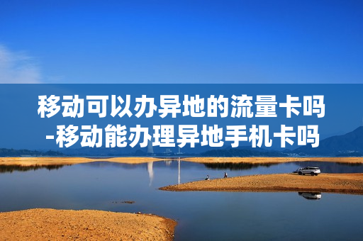 移动可以办异地的流量卡吗-移动能办理异地手机卡吗