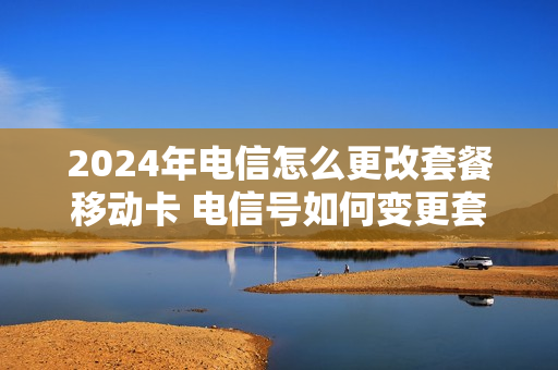 2024年电信怎么更改套餐移动卡 电信号如何变更套餐