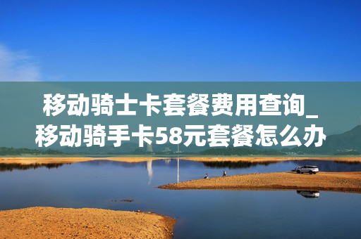 移动骑士卡套餐费用查询_移动骑手卡58元套餐怎么办理
