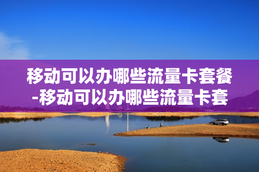 移动可以办哪些流量卡套餐-移动可以办哪些流量卡套餐呢