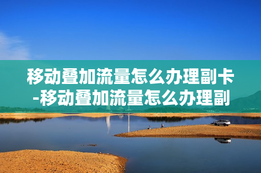 移动叠加流量怎么办理副卡-移动叠加流量怎么办理副卡的