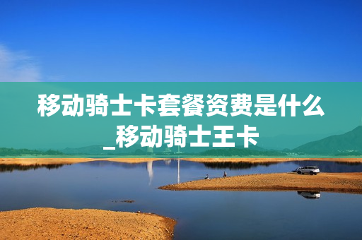 移动骑士卡套餐资费是什么_移动骑士王卡
