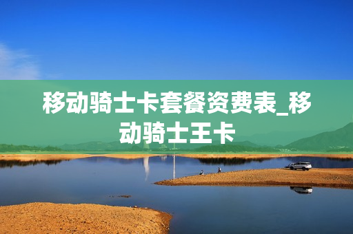 移动骑士卡套餐资费表_移动骑士王卡