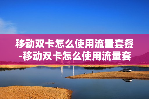 移动双卡怎么使用流量套餐-移动双卡怎么使用流量套餐卡