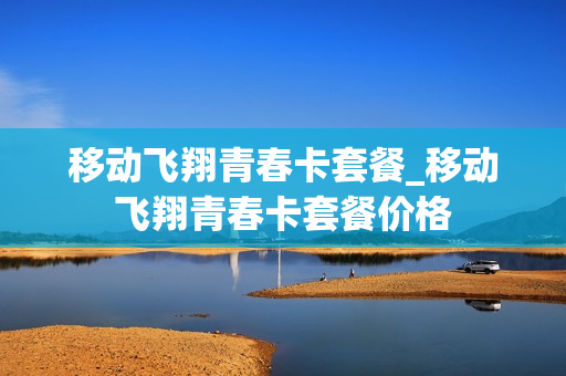 移动飞翔青春卡套餐_移动飞翔青春卡套餐价格