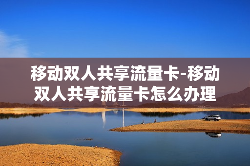 移动双人共享流量卡-移动双人共享流量卡怎么办理