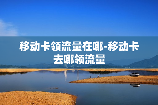 移动卡领流量在哪-移动卡去哪领流量