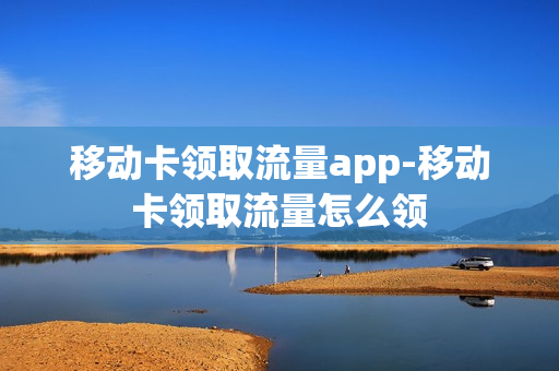 移动卡领取流量app-移动卡领取流量怎么领