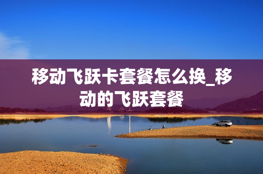 移动飞跃卡套餐怎么换_移动的飞跃套餐