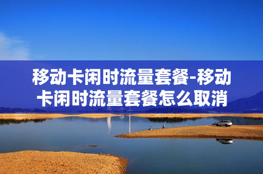 移动卡闲时流量套餐-移动卡闲时流量套餐怎么取消