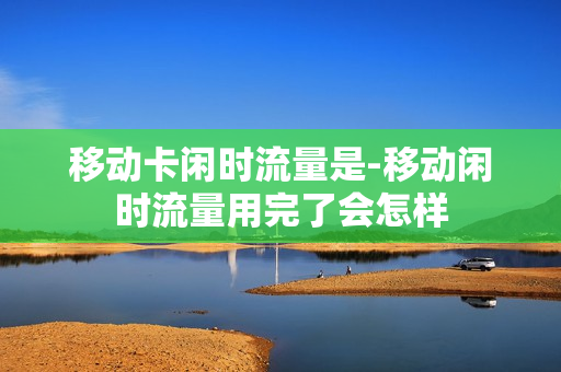 移动卡闲时流量是-移动闲时流量用完了会怎样
