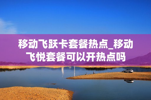 移动飞跃卡套餐热点_移动飞悦套餐可以开热点吗