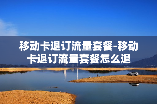 移动卡退订流量套餐-移动卡退订流量套餐怎么退