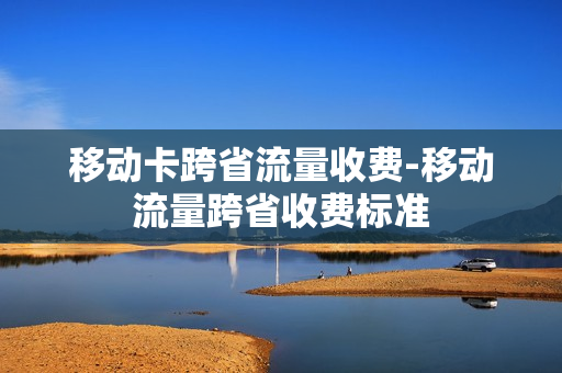 移动卡跨省流量收费-移动流量跨省收费标准