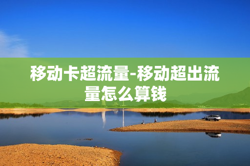 移动卡超流量-移动超出流量怎么算钱