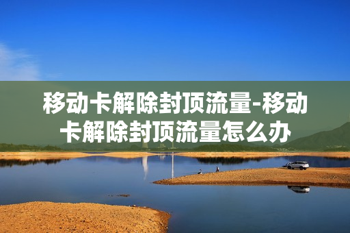 移动卡解除封顶流量-移动卡解除封顶流量怎么办