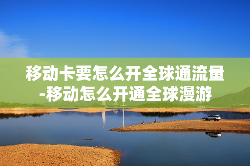 移动卡要怎么开全球通流量-移动怎么开通全球漫游