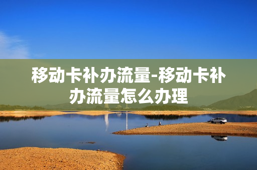 移动卡补办流量-移动卡补办流量怎么办理