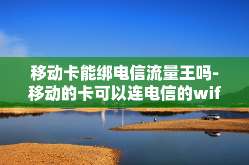 移动卡能绑电信流量王吗-移动的卡可以连电信的wifi吗