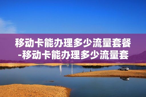 移动卡能办理多少流量套餐-移动卡能办理多少流量套餐业务