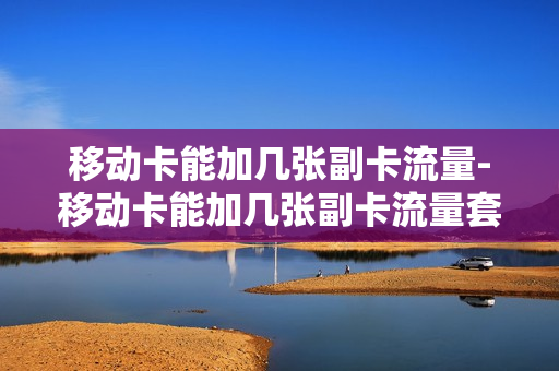 移动卡能加几张副卡流量-移动卡能加几张副卡流量套餐