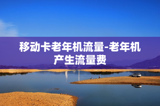 移动卡老年机流量-老年机产生流量费