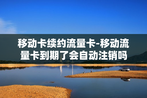 移动卡续约流量卡-移动流量卡到期了会自动注销吗