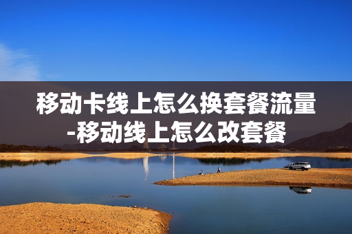 移动卡线上怎么换套餐流量-移动线上怎么改套餐