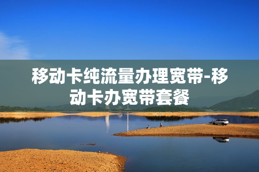 移动卡纯流量办理宽带-移动卡办宽带套餐