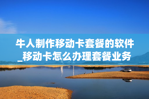 牛人制作移动卡套餐的软件_移动卡怎么办理套餐业务