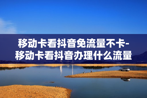 移动卡看抖音免流量不卡-移动卡看抖音办理什么流量套餐