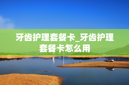 牙齿护理套餐卡_牙齿护理套餐卡怎么用