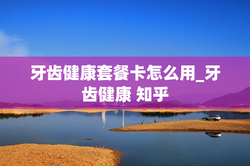牙齿健康套餐卡怎么用_牙齿健康 知乎