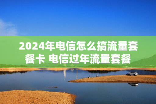 2024年电信怎么搞流量套餐卡 电信过年流量套餐